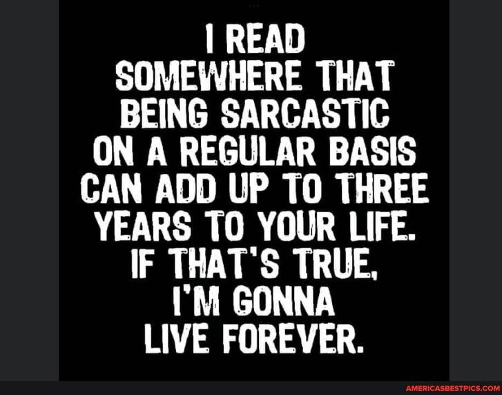 READ SOMEWHERE THAT BEING SARCASTIC ON A REGULAR BASIS CAN ADD UP TO THREE YEARS TO YOUR LIFE IF THATS TRUE IM GONNA LIVE FOREVER