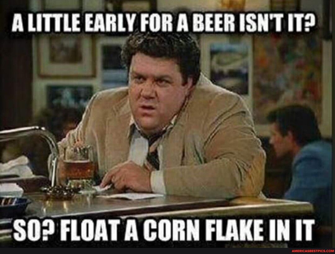 ALITTLE EARLY FOR A BEER ISNT IT e S02 FLOAT A CORN FLAKEIN IT