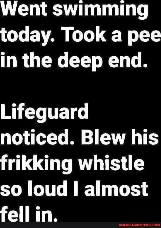 Went swimming today Took a pee in the deep end I T noticed Blew his LG RTH T S so loud almost fell in