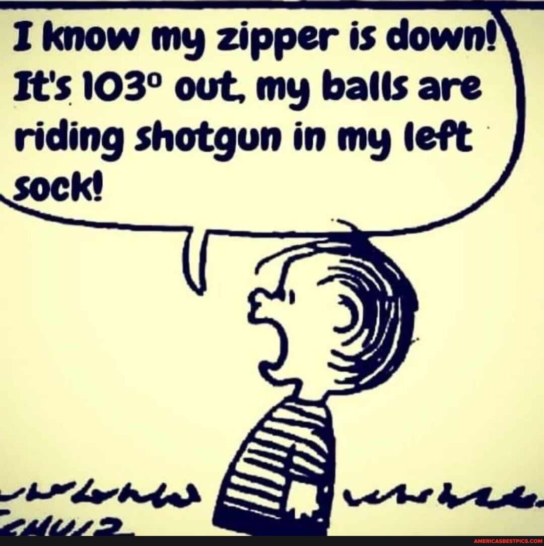 I know my zipper is dow Its 103 out my balis are riding shotgoun in my left sock