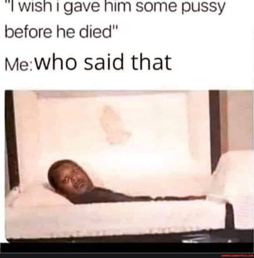 TWISh gave him some pussy before he died Mewho said that o