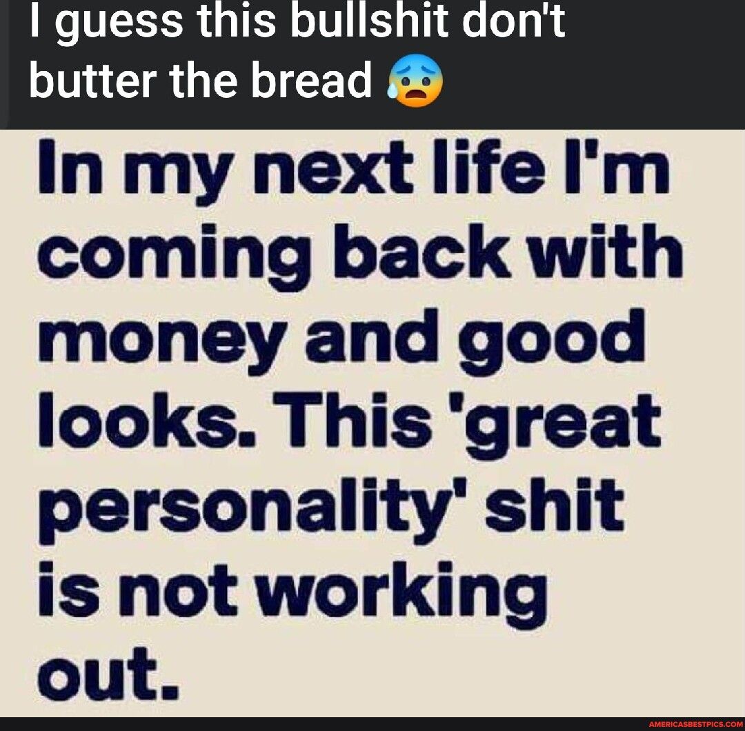 I guess this bullshit dont In my next life Im coming back with money and good looks This great personality shit is not working out