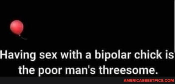 Having sex with a bipolar chick is the poor mans threesome