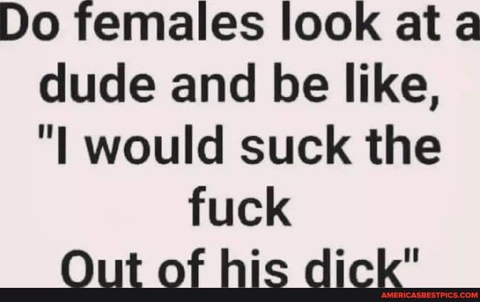 Do females look at a dude and be like I would suck the fuck