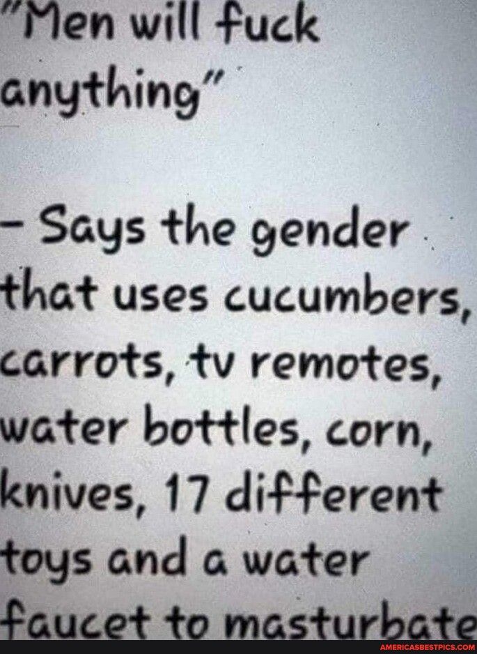 Flen will fuck anything Says the gender that uses cucumbers carrots tv remotes water bottles corn knives 17 different toys and a water faucet to masturbate
