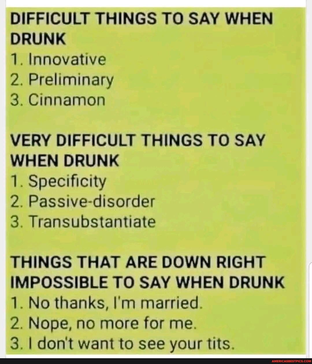 DIFFICULT THINGS TO SAY WHEN DRUNK 1 Innovative 2 Preliminary 3 Cinnamon VERY DIFFICULT THINGS TO SAY 1 Specificity 2 Passive disorder 3 Transubstantiate THINGS THAT ARE DOWN RIGHT IMPOSSIBLE TO SAY WHEN DRUNK 1 No thanks Im married 2 Nope no more for me 31 dont want to see your tits