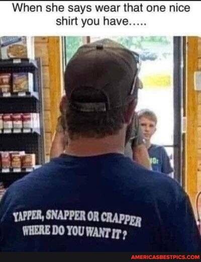 When she says wear that one nice shirt you have EEE myt YAPPER SNAPPER OR CRAppgy WHERE DO YOU WANT 75