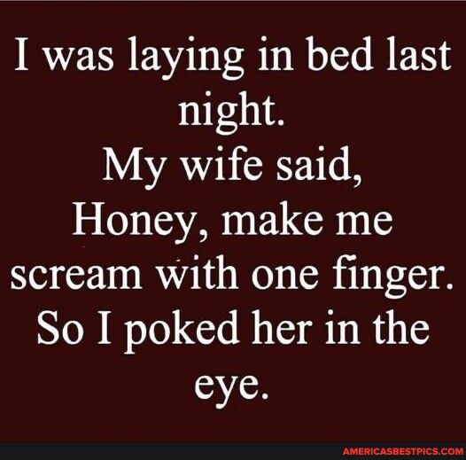 I was laying in bed last night L VAR 0 Honey make me scream with one finger So I poked her in the eye