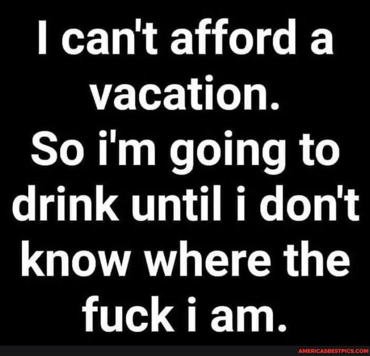 cant afford a vacation So im going to drink until i dont QAL EICR GG fuck i am