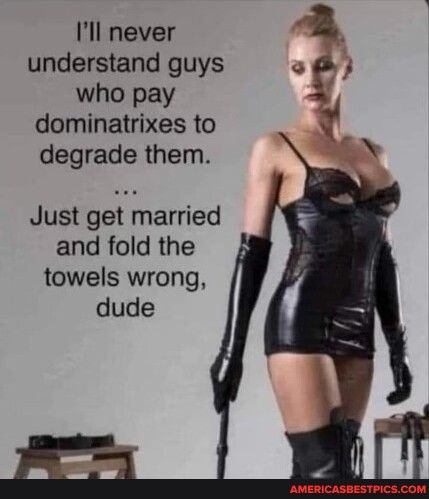 Ill never understand guys o who pay 3 y dominatrixes to degrade them Just get married and fold the towels wrong dude