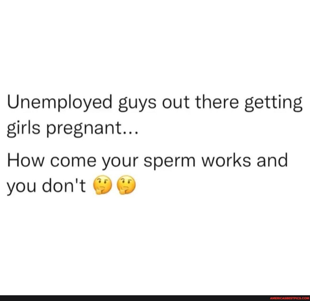 Unemployed guys out there getting girls pregnant How come your sperm works and you dont