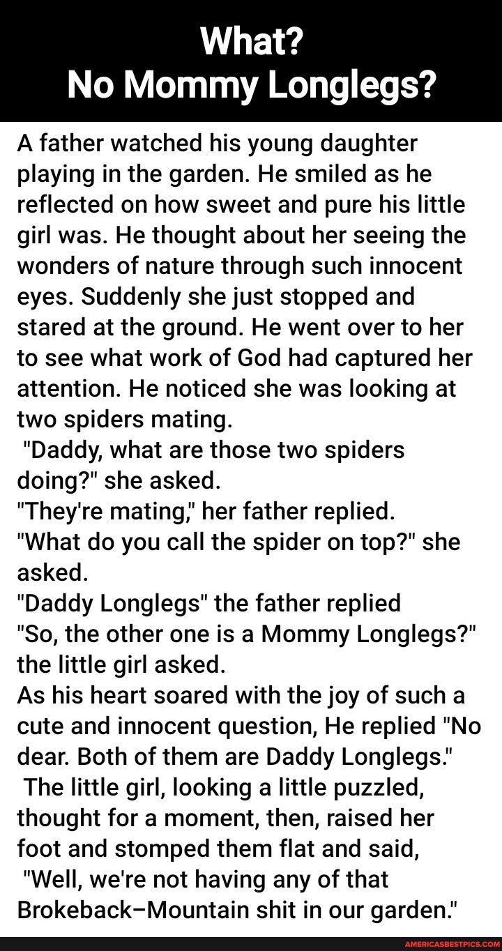 What No Mommy Longlegs A father watched his young daughter playing in the garden He smiled as he reflected on how sweet and pure his little girl was He thought about her seeing the wonders of nature through such innocent eyes Suddenly she just stopped and stared at the ground He went over to her to see what work of God had captured her attention He noticed she was looking at two spiders mating Dad