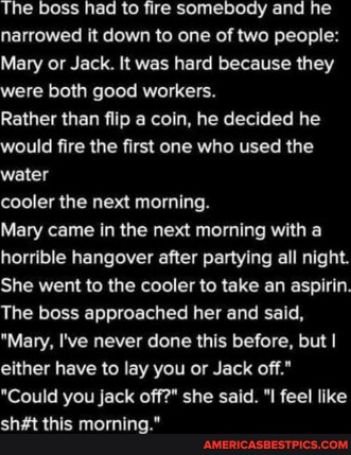 The boss had to fire somebody and he narrowed it down to one of two people Mary or Jack It was hard because they were both good workers Rather than flip a coin he decided he would fire the first one who used the water cooler the next morning Mary came in the next morning with a horrible hangover after partying all night SUERVEL IS GR QTR IR R E LR LI Hel LR TEEET TG ETS L L T LR TN W EL A RN EVET 