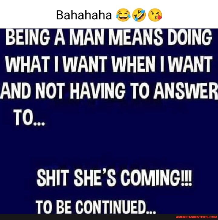 Bahahaha 42 3 BEING A MAN MEANS DOING WHAT WANT WHEN WANT AND NOT HAVING TO ANSWER TO SHIT SHES COMING TO BE CONTINUED