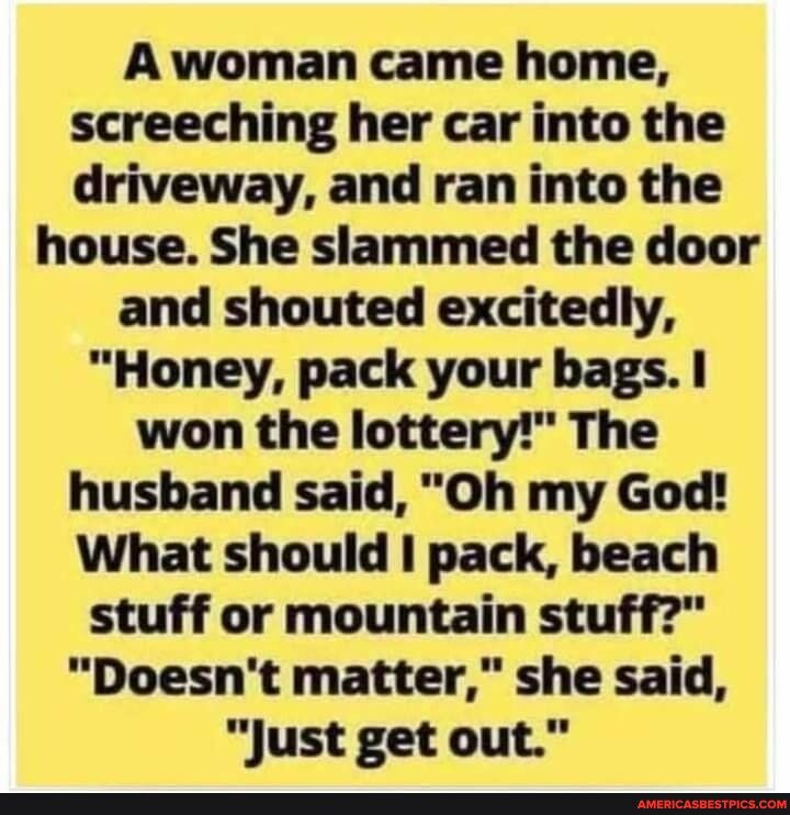 A woman came home screeching her car into the driveway and ran into the house She slammed the door and shouted excitedly Honey pack your bags won the lottery The husband said Oh my God What should pack beach stuff or mountain stuff Doesnt matter she said Just get out