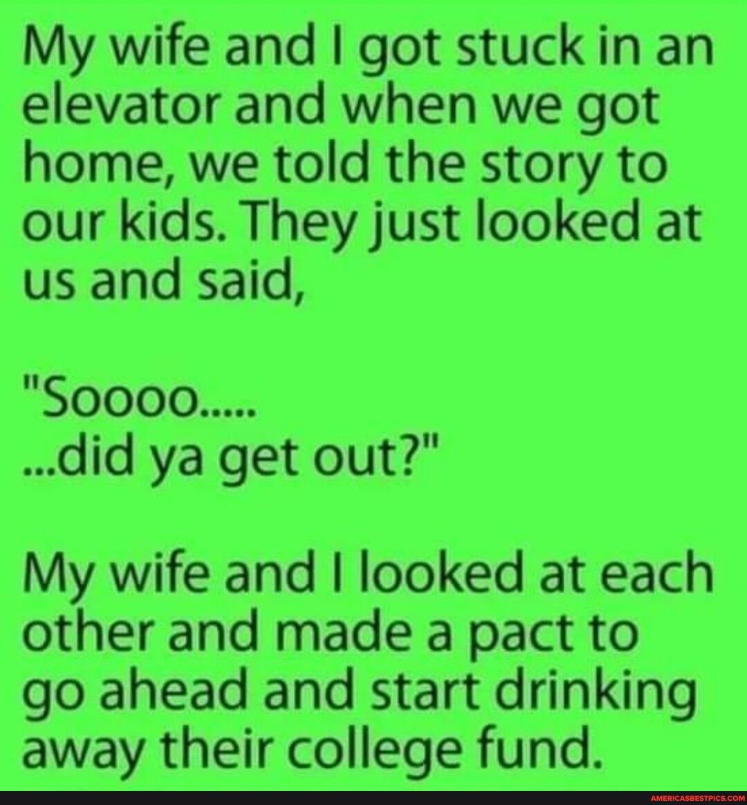 My wife and got stuck in an elevator and when we got home we told the story to our kids They just looked at us and said did ya get out My wife and looked at each other and made a pact to go ahead and start drinking away their college fund