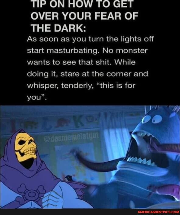 TP ON ROW TO GET OVER YOUR FEAR OF THE DARK As soon as you turn the lights off start masturbating No monster NEWIER CREER U TN doing it stare at the corner and whisper tenderly this is for you