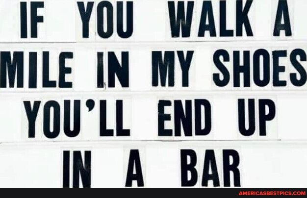IF YOU WALR A MILE IN MY SHOES YOULL END UP IN A BAR