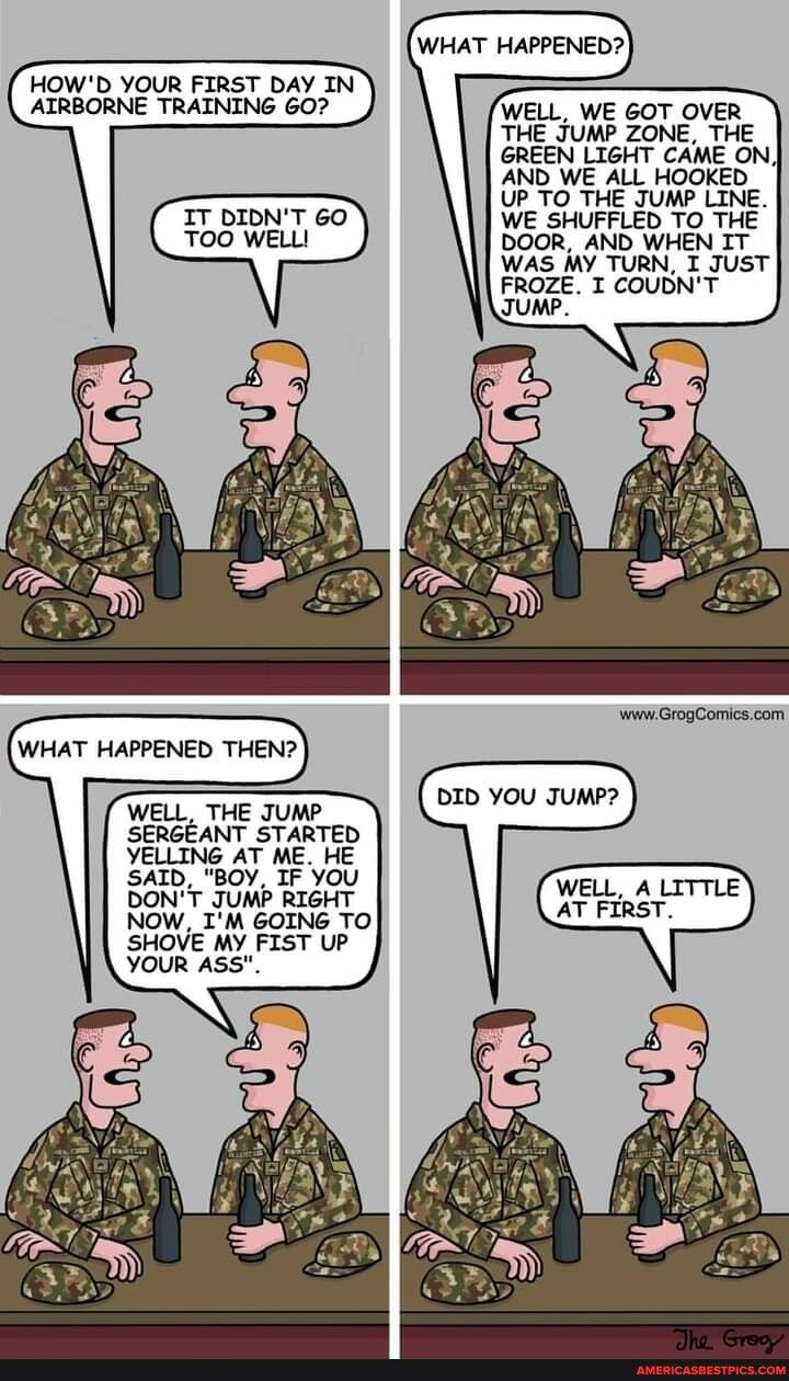 HOWD YOUR FIRST DAY IN ATRBORNE TRAINING 607 WELL WE 6OT OVER THE JUMP ZONE THE GREEN LIGHT CAME ON AND WE ALL HOOKED UP_TO THE JUMP LINE IT DIDNT 60 WE SHUFFLED TO THE TOO WELL DOOR AND WHEN IT WAS MY TURN I JUST FROZE T COUBNT JUMP_ WHAT HAPPENED THEN 2 WELL THE JUMP DEDOU JUM SERGEANT STARTED YELLING AT ME HE SAID BOY IF YOU DONT JUMP RIGHT NOW IM GOING TO SHOVE MY FIST UP YOUR ASS