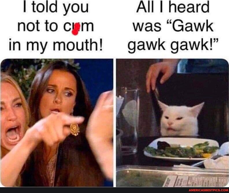 All I heard not to cygm was Gawk in my mouth gawk gawk