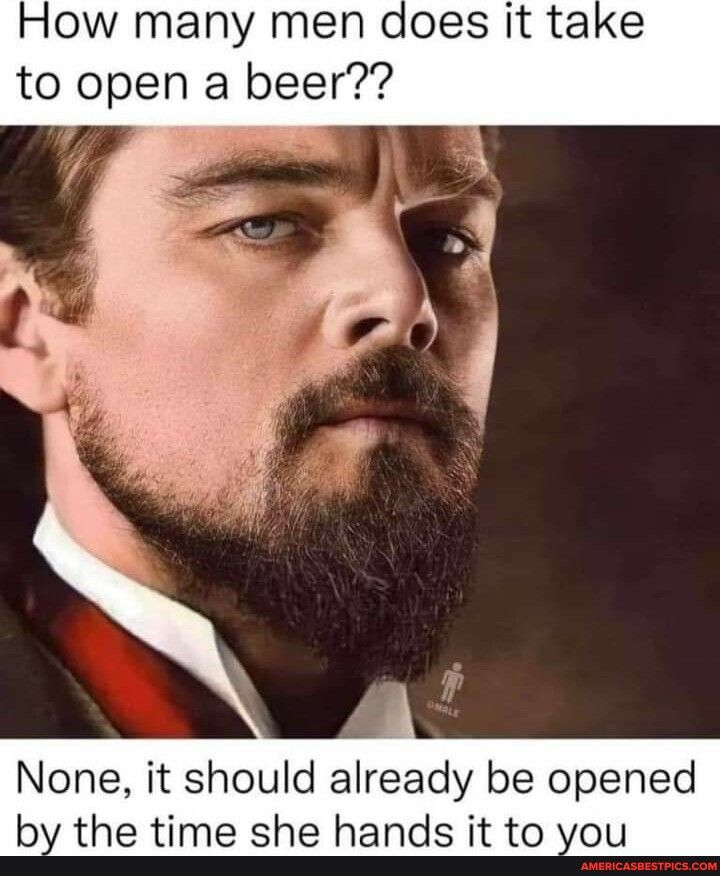 How many men does it take to open a beer None it should already be opened by the time she hands it to you