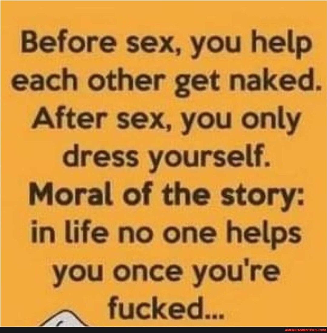 Before sex you help each other get naked After sex you only dress yourself Moral of the story in life no one helps you once youre A fucked