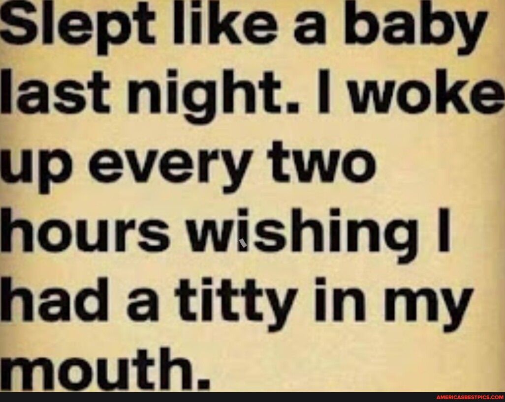 lept like a baby last night woke up every two hours wishing had a titty in my mouth