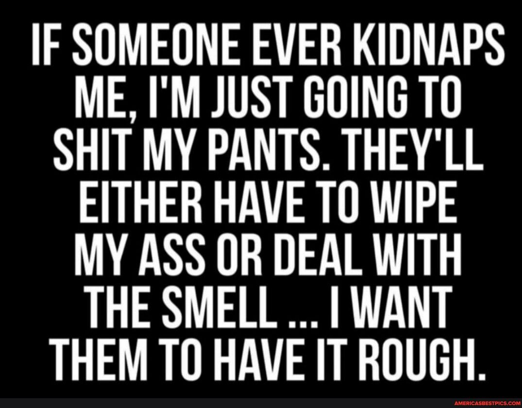 F SOMEONE EVER KIDNAPS ME IM JUST GOING TO SHIT MY PANTS THEYLL EITHER HAVE TO WIPE MY ASS OR DEAL WITH THE SMELL WANT THEM TO HAVE IT ROUGH