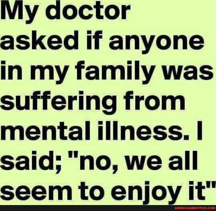 MMy doctor asked if anyone in my family was suffering from mental iliness said no we all seem to enox it