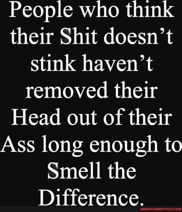 People who think their Shit doesnt stink havent removed their Head out of their Ass long enough to Smell the Difference