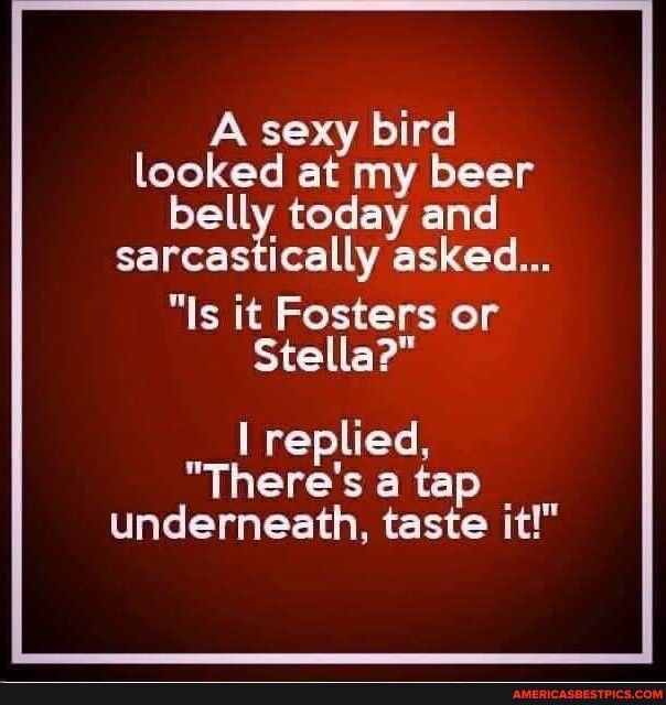 A sexy bird looked at my beer belly today and sarcastically asked Is it Fosters or Stella replied BOECEERC underneath taste it