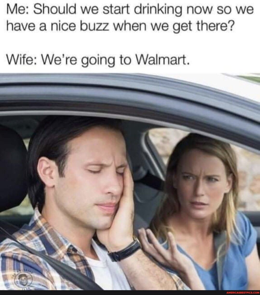 Me Should we start drinking now so we have a nice buzz when we get there Wife Were going to Walmart