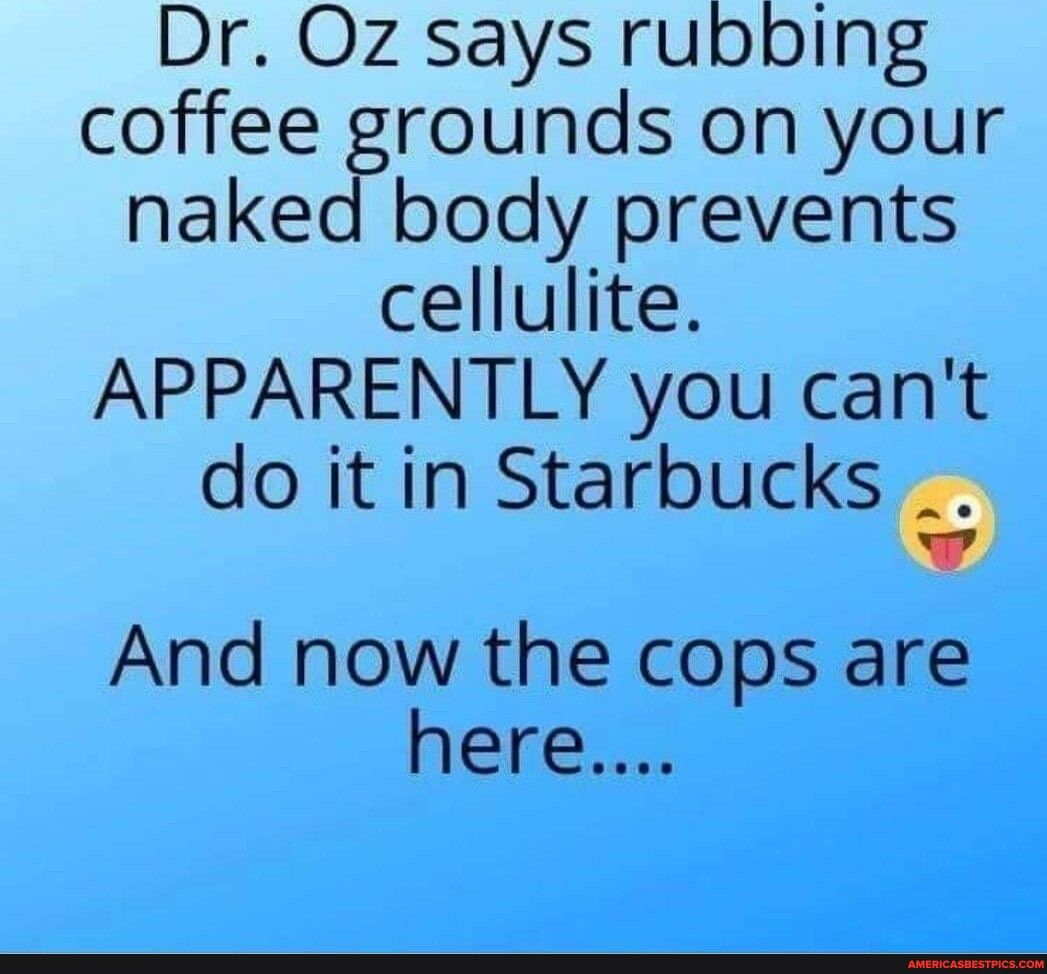 Dr Oz says rubbing coffee grounds on your naked body prevents cellulite APPARENTLY you cant doitin Starbuckse And now the cops are here