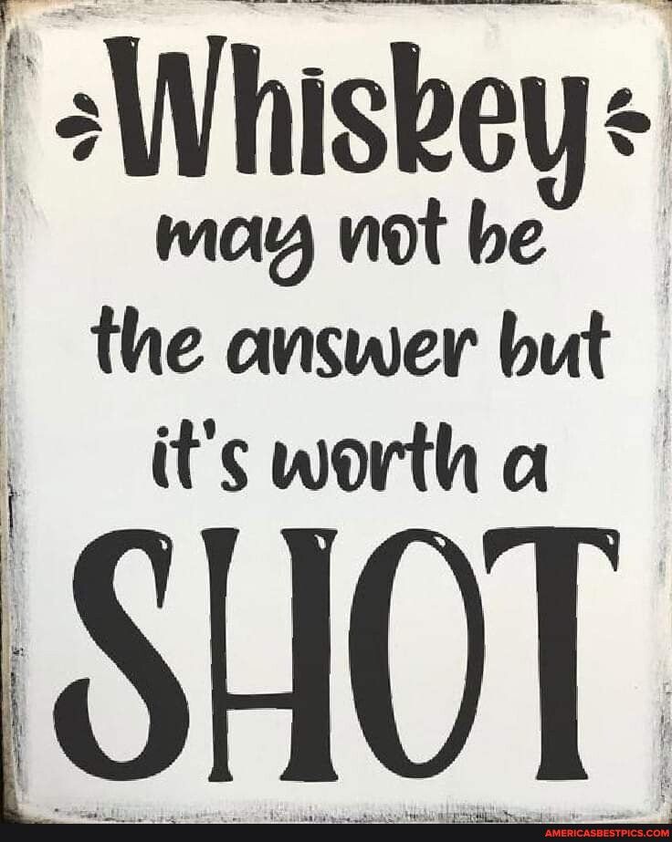 sWhiskeys may wnot be the answer but fr its worth a SHOT