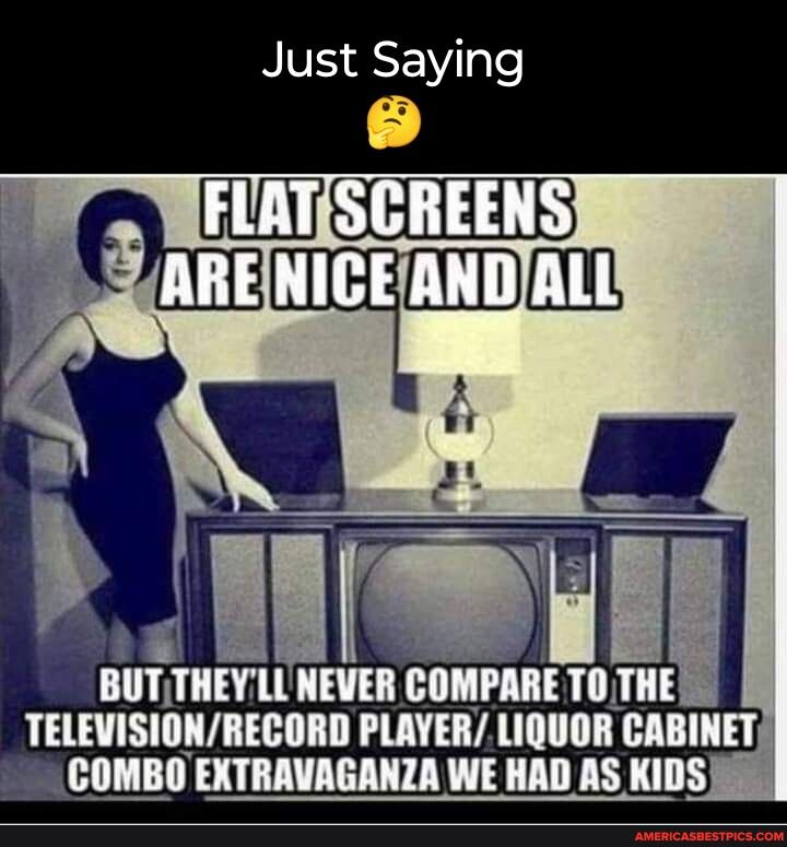 NV SEVTple I i BUTTHEYLLNEVER COMPARE TOTHE TELEVISIONRECORD PLAYERLIQUOR CABINET COMBO EXTRAVAGANZA WE HAD AS KIDS