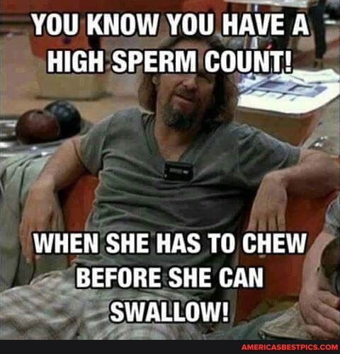 Bl a4 YOU KNOW YOU HAVE A 5 HIGH SPERM COUNT e D WHEN SHE HAS TO CHEW 4 BEFORE SHE CAN 5 gswnLLow 4
