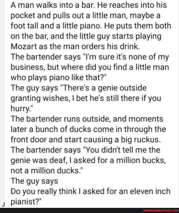 A man walks into a bar He reaches into his pocket and pulls out a little man maybe a foot tall and a little piano He puts them both on the bar and the little guy starts playing Mozart as the man orders his drink The bartender says Im sure its none of my business but where did you find a little man who plays piano like that The guy says Theres a genie outside granting wishes bet hes still there if 