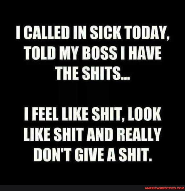 CALLED IN SICK TODAY TOLD MY BOSS HAVE THE SHITS FEEL LIKE SHIT LOOK LIKE SHIT AND REALLY DONT GIVE A SHIT