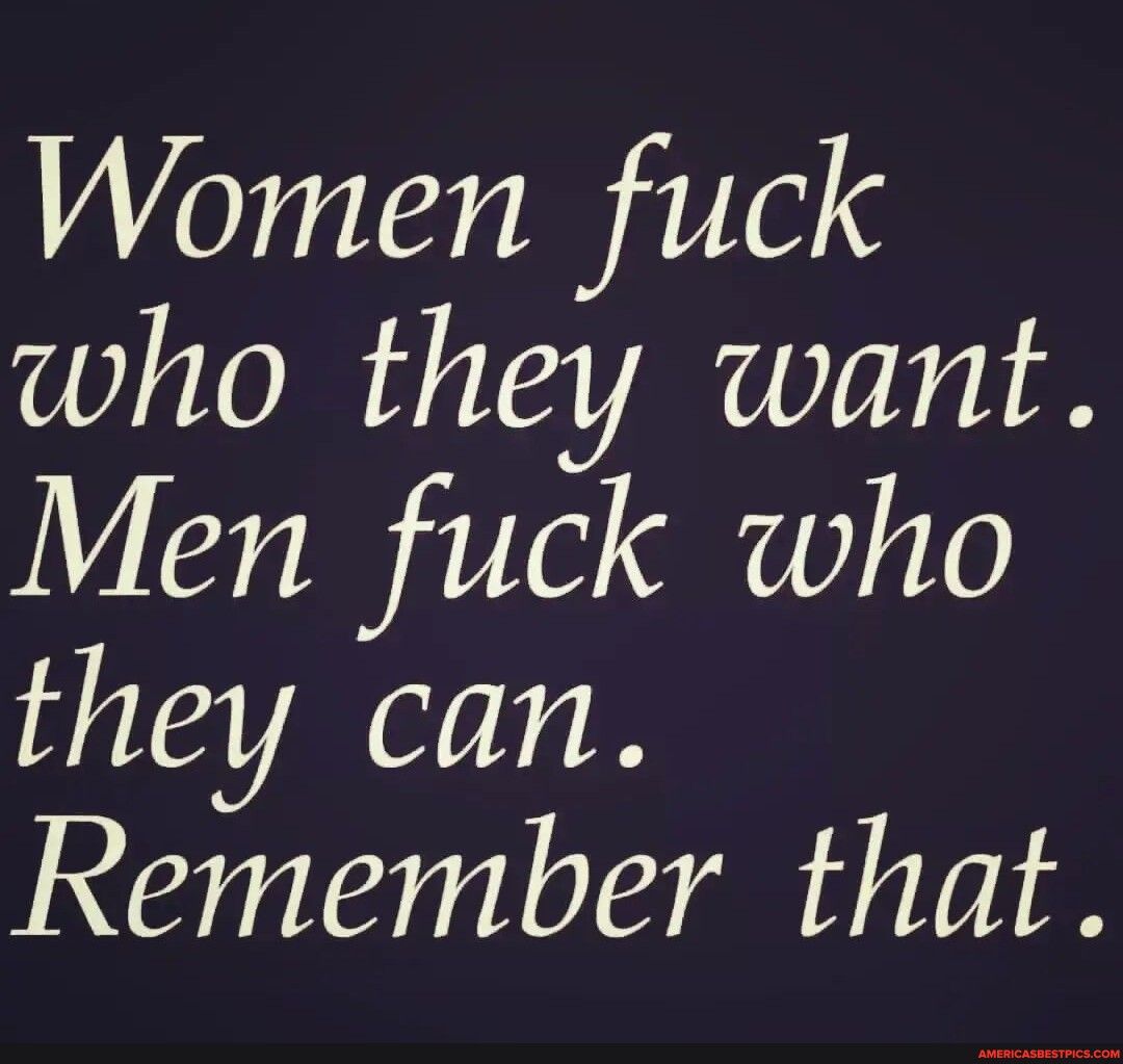 Women fuck who they want Men fuck who they can Remember that