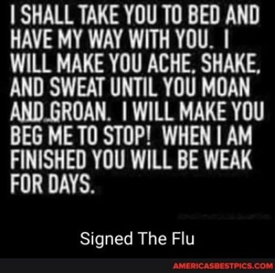 SHALL TAKE YOU TO BED AND HAVE MY WAY WITH YOU WILL MAKE YOU ACHE SHAKE AND SWEAT UNTIL YOU MOAN AND_GROAN WILL MAKE YOU BEG ME TO STOP WHEN AM FINISHED YOU WILL BE WEAK FOR DAYS Signed The Flu