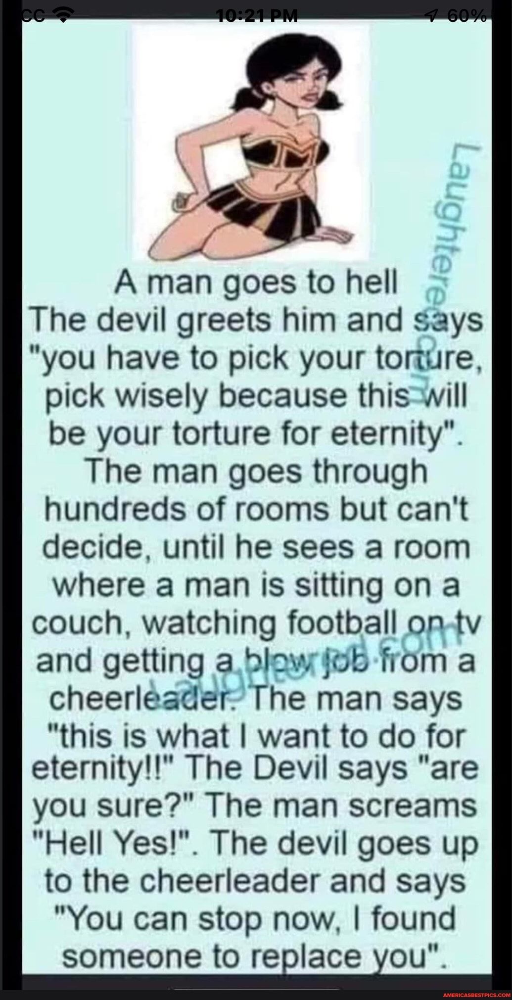 A man goes to hell The devil greets him and says you have to pick your toriure pick wisely because thiswill be your torture for eternity The man goes through hundreds of rooms but cant decide until he sees a room where a man is sitting on a couch watching football op tv and getting a blow fob from a cheerleader The man says this is what want to do for eternity The Devil says are you sure The man s