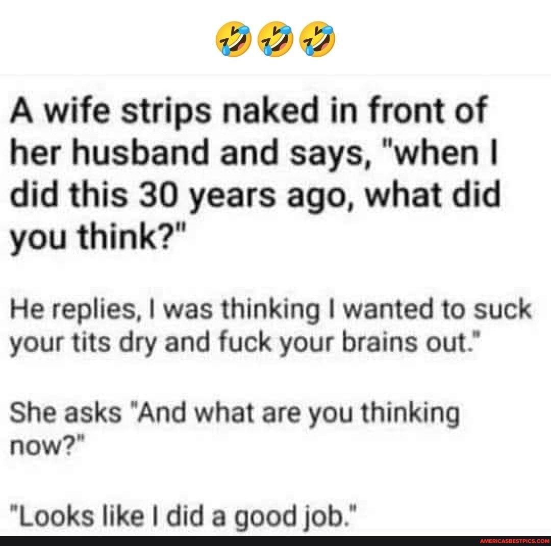 A wife strips naked in front of her husband and says when did this 30 years ago what did you think He replies was thinking wanted to suck your tits dry and fuck your brains out She asks And what are you thinking now Looks like did a good job