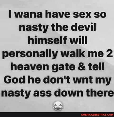 I wana have sex so nasty the devil himself will personally walk me 2 heaven gate tell God he dont wnt my nasty ass down there