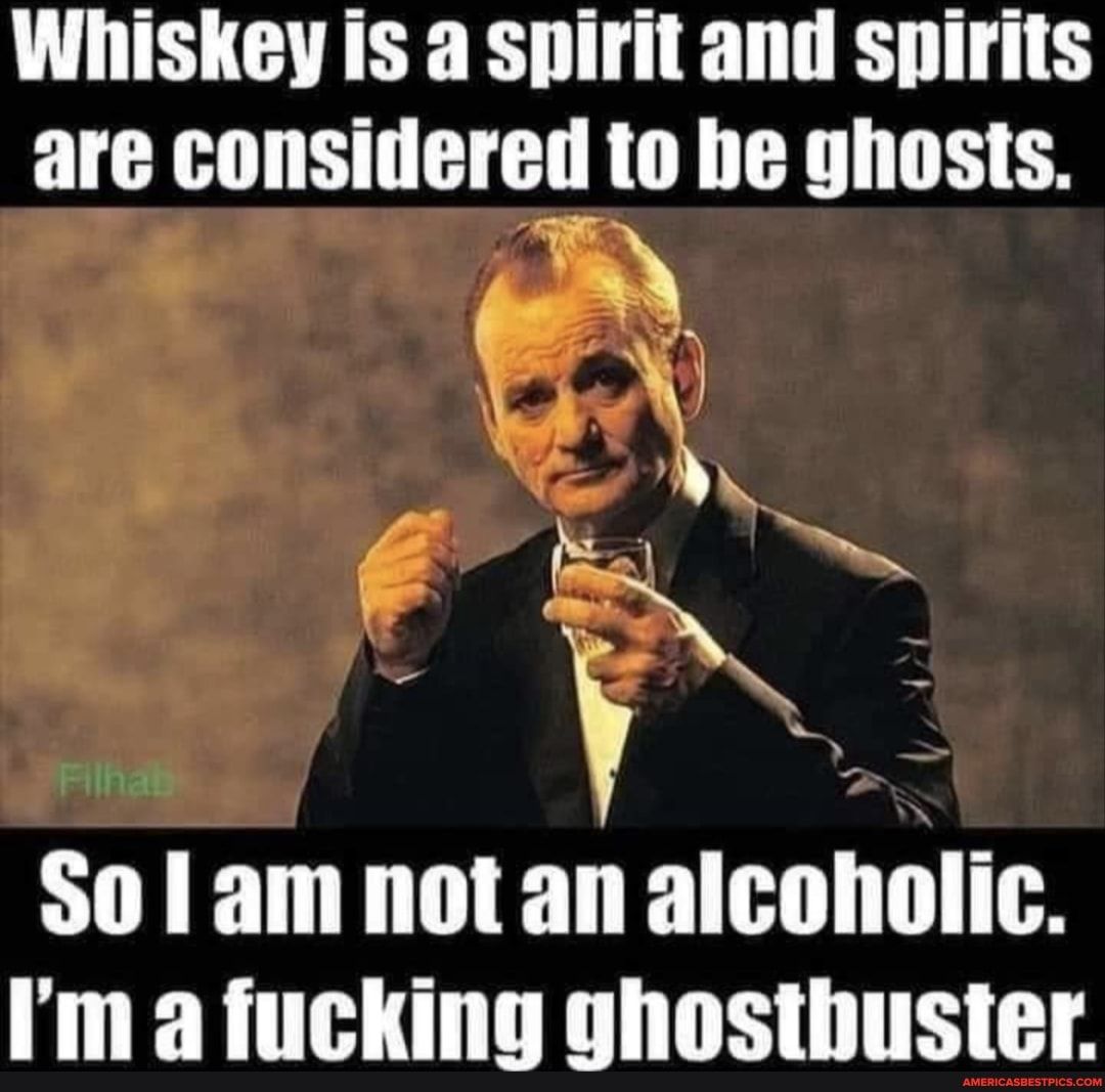 Whiskey is a spirit and spirits are considered to be ghosts 1N e So 1 am not an alcoholic Im a fucking ghosthuster