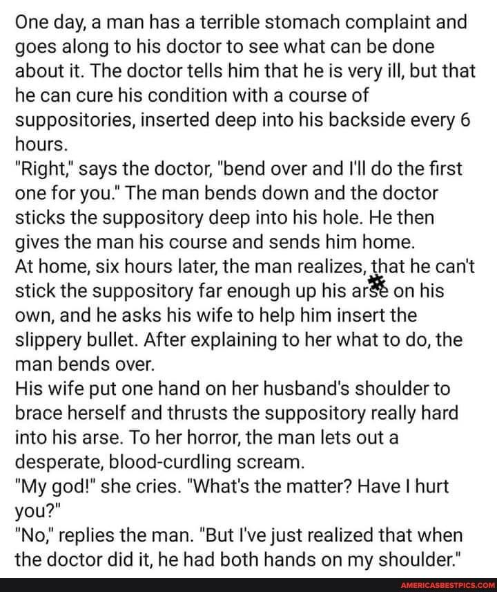 One day a man has a terrible stomach complaint and goes along to his doctor to see what can be done about it The doctor tells him that he is very ill but that he can cure his condition with a course of suppositories inserted deep into his backside every 6 hours Right says the doctor bend over and Il do the first one for you The man bends down and the doctor sticks the suppository deep into his hol