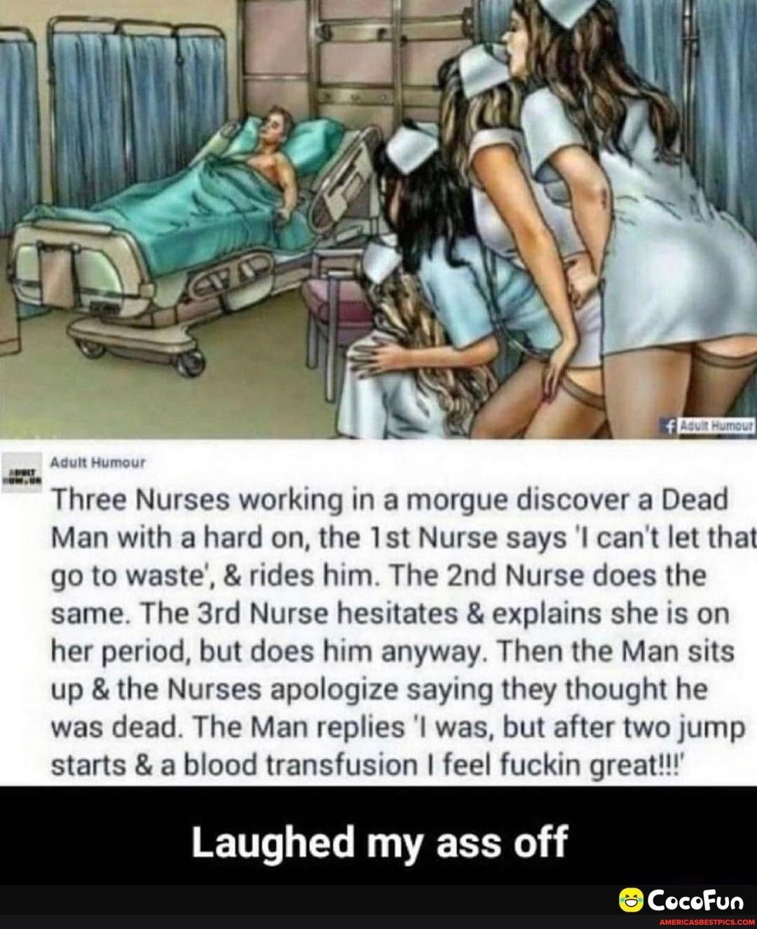 Three Nurses working in a morgue discover a Dead Man with a hard on the 1st Nurse says l cant let that go to waste rides him The 2nd Nurse does the same The 3rd Nurse hesitates explains she is on her period but does him anyway Then the Man sits up the Nurses apologize saying they thought he was dead The Man replies l was but after two jump starts a blood transfusion feel fuckin great Laughed my as