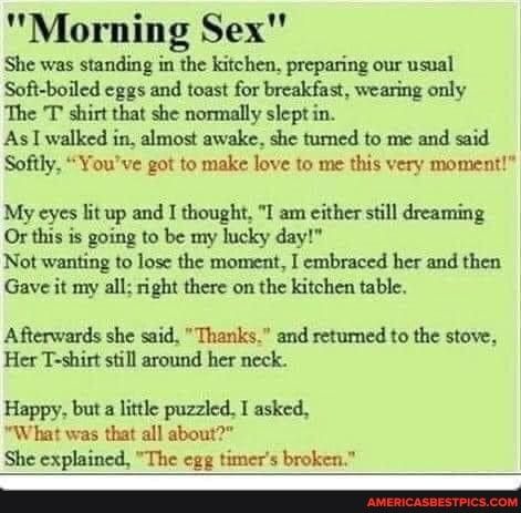 Morning Sex She was standing in the kitchen preparing our usual Soft boiled cggs and toast for breakfast wearing only The T shirt that she normally slept in As 1 walked in almost awake she tumed to me and said Softly Youve got to make love to me this very moment My eyes lit up and I thought I am either still dreaming Or this is going to be my hucky day Not wanting to losc the moment I embraced her