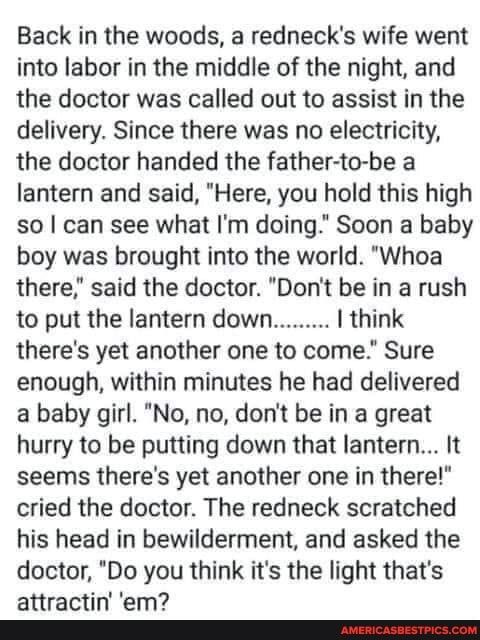 Back in the woods a rednecks wife went into labor in the middle of the night and the doctor was called out to assist in the delivery Since there was no electricity the doctor handed the father to be a lantern and said Here you hold this high so can see what Im doing Soon a baby boy was brought into the world Whoa there said the doctor Dont be in a rush to put the lantern down think theres yet anot