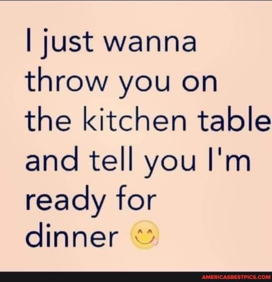 just wanna throw you on the kitchen table and tell you Im ready for dinner