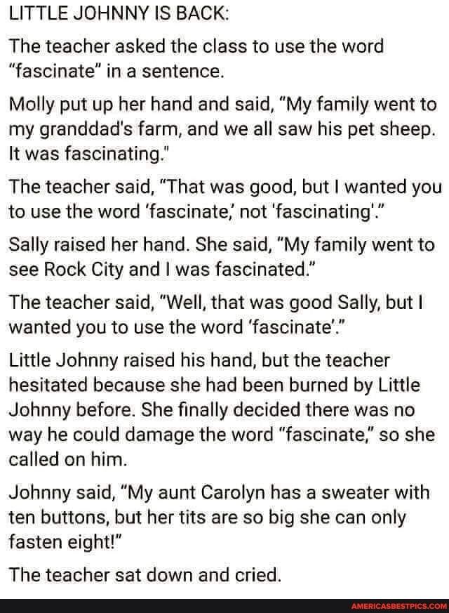 LITTLE JOHNNY IS BACK The teacher asked the class to use the word fascinate in a sentence Molly put up her hand and said My family went to my granddads farm and we all saw his pet sheep It was fascinating The teacher said That was good but wanted you to use the word fascinate not fascinating Sally raised her hand She said My family went to see Rock City and was fascinated The teacher said Well tha